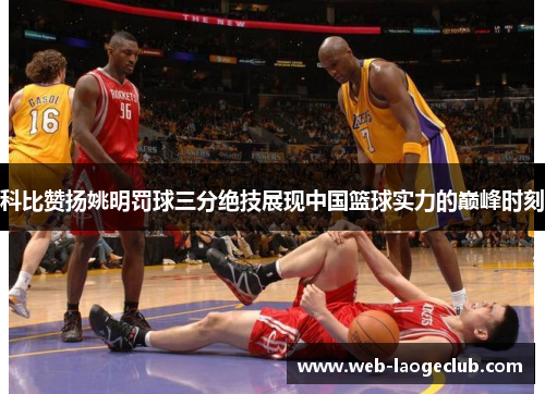 科比赞扬姚明罚球三分绝技展现中国篮球实力的巅峰时刻