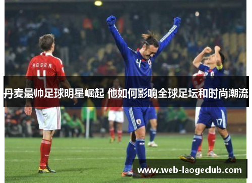 丹麦最帅足球明星崛起 他如何影响全球足坛和时尚潮流
