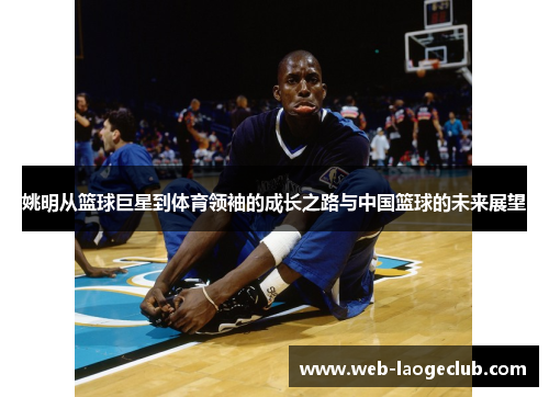 姚明从篮球巨星到体育领袖的成长之路与中国篮球的未来展望