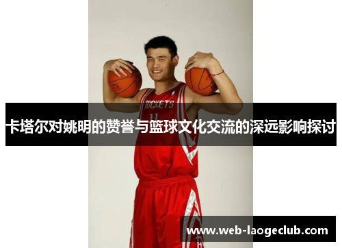 卡塔尔对姚明的赞誉与篮球文化交流的深远影响探讨