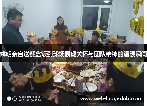 姚明亲自送餐盒饭到球场展现关怀与团队精神的温暖瞬间