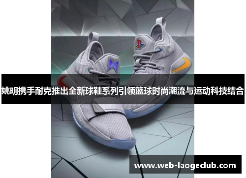 姚明携手耐克推出全新球鞋系列引领篮球时尚潮流与运动科技结合