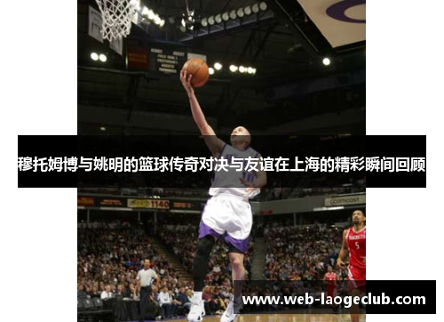穆托姆博与姚明的篮球传奇对决与友谊在上海的精彩瞬间回顾
